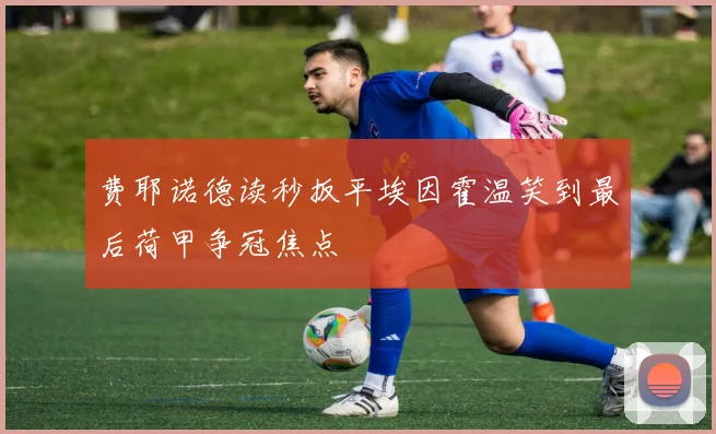费耶诺德读秒扳平埃因霍温笑到最后荷甲争冠焦点