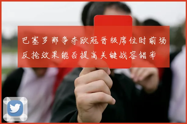 巴塞罗那争夺欧冠晋级席位时前场反抢效果能否提高关键战容错率