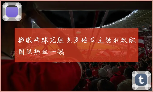 挪威两球完胜克罗地亚主场狂欢欧国联热血一战