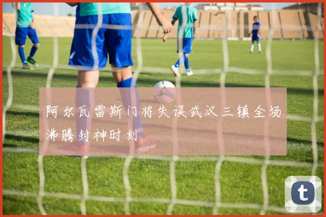 阿尔瓦雷斯门将失误武汉三镇全场沸腾封神时刻