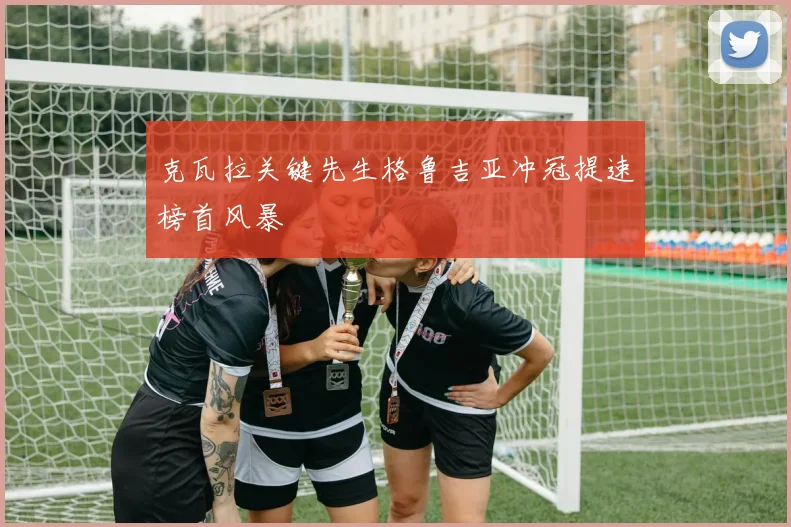 克瓦拉关键先生格鲁吉亚冲冠提速榜首风暴