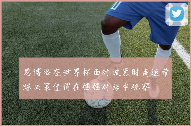 恩博洛在世界杯面对波黑时高速带球决策值得在强强对话中观察