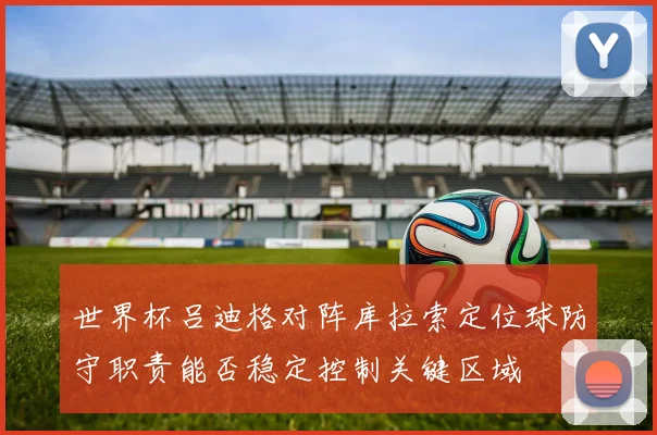 世界杯吕迪格对阵库拉索定位球防守职责能否稳定控制关键区域