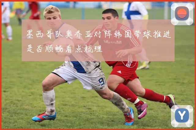 墨西哥队奥乔亚对阵韩国带球推进是否顺畅看点梳理