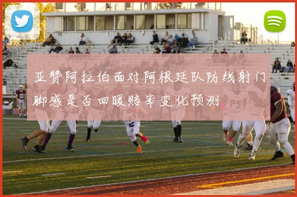 亚赞阿拉伯面对阿根廷队防线射门脚感是否回暖赔率变化预测