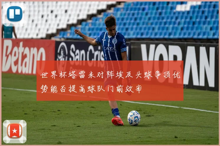 世界杯塔雷米对阵埃及头球争顶优势能否提高球队门前效率