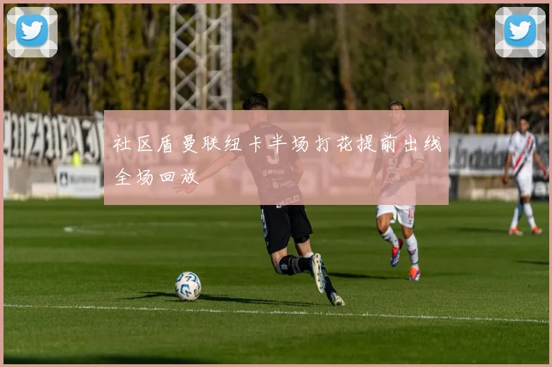 社区盾曼联纽卡半场打花提前出线全场回放