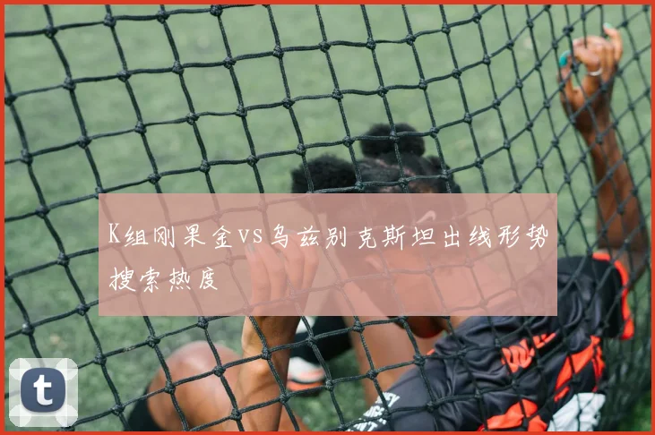 K组刚果金vs乌兹别克斯坦出线形势搜索热度