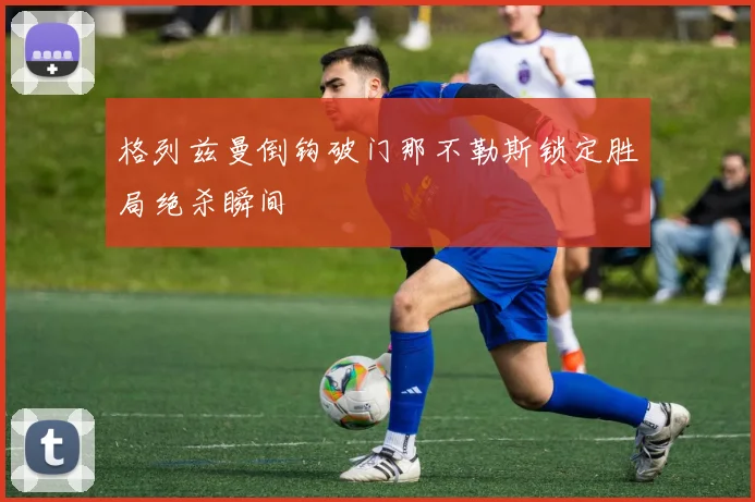 格列兹曼倒钩破门那不勒斯锁定胜局绝杀瞬间