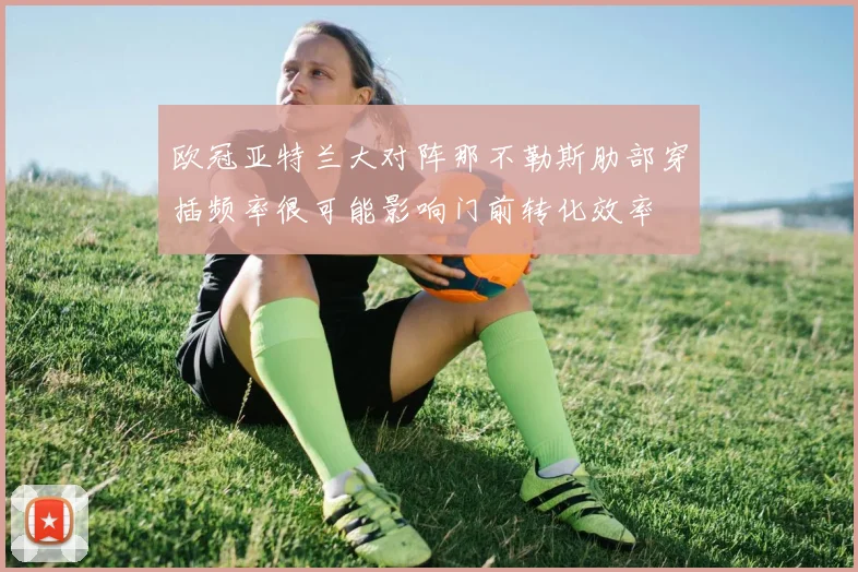 欧冠亚特兰大对阵那不勒斯肋部穿插频率很可能影响门前转化效率