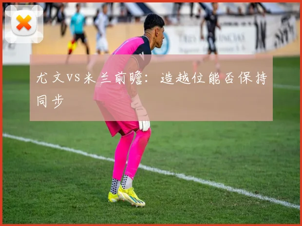 尤文vs米兰前瞻：造越位能否保持同步