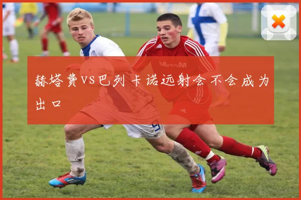 赫塔费vs巴列卡诺远射会不会成为出口