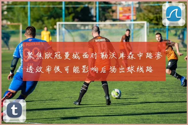 聚焦欧冠曼城面对勒沃库森中路渗透效率很可能影响后场出球线路