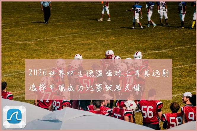 2026世界杯古德温面对土耳其远射选择可能成为比赛破局关键