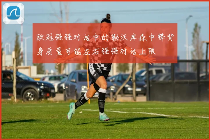 欧冠强强对话中的勒沃库森中锋背身质量可能左右强强对话上限