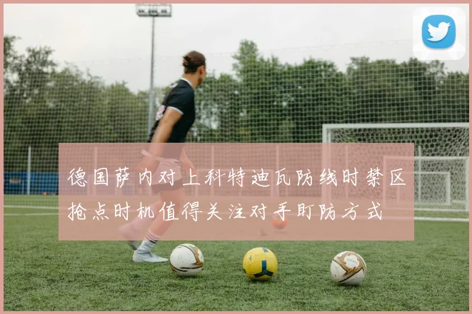 德国萨内对上科特迪瓦防线时禁区抢点时机值得关注对手盯防方式
