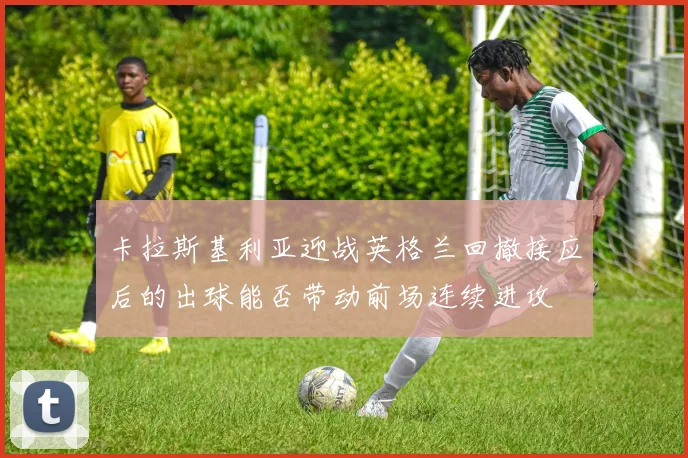 卡拉斯基利亚迎战英格兰回撤接应后的出球能否带动前场连续进攻