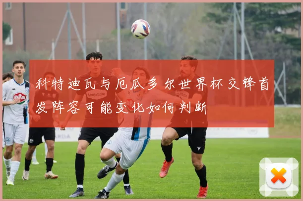 科特迪瓦与厄瓜多尔世界杯交锋首发阵容可能变化如何判断