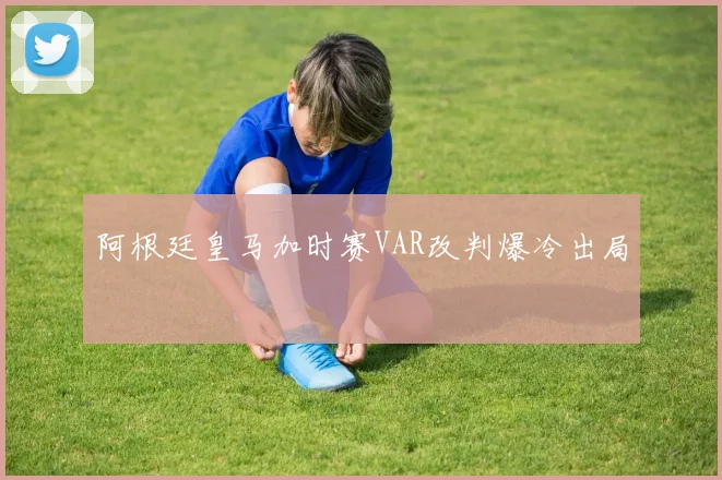 阿根廷皇马加时赛VAR改判爆冷出局