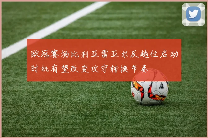 欧冠赛场比利亚雷亚尔反越位启动时机有望改变攻守转换节奏
