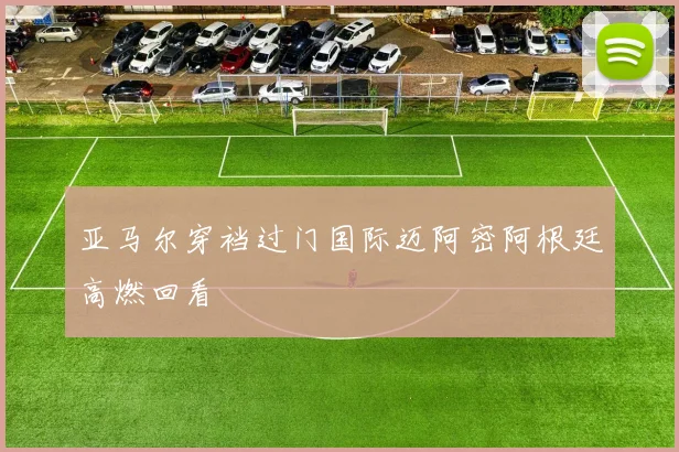 亚马尔穿裆过门国际迈阿密阿根廷高燃回看