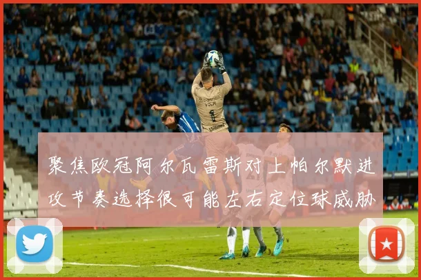 聚焦欧冠阿尔瓦雷斯对上帕尔默进攻节奏选择很可能左右定位球威胁