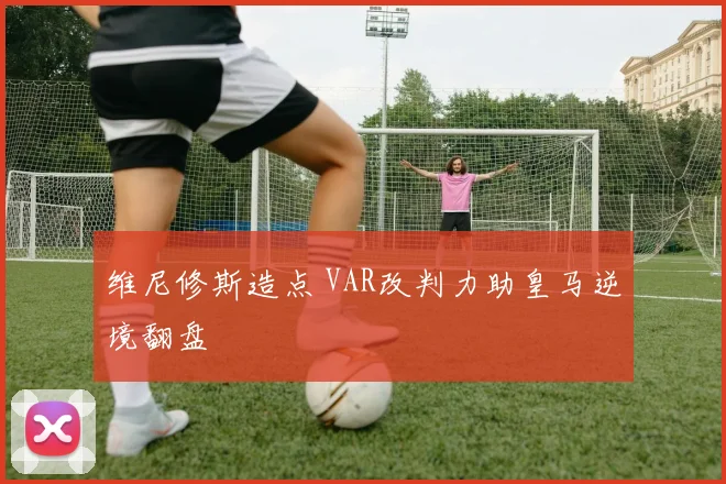 维尼修斯造点 VAR改判力助皇马逆境翻盘